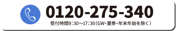 0120-275-340受付時間9：30〜17：30（GW・夏季・年末年始を除く）